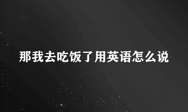 那我去吃饭了用英语怎么说