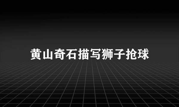 黄山奇石描写狮子抢球
