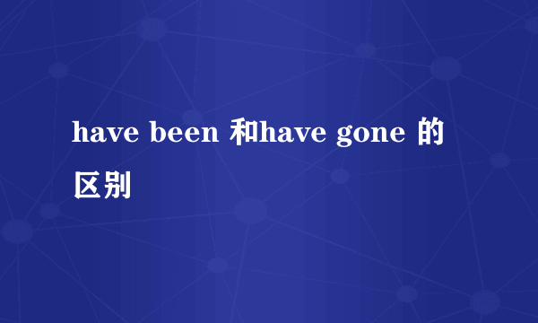 have been 和have gone 的区别