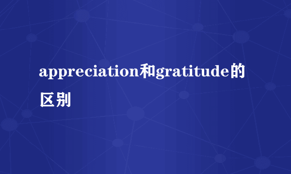 appreciation和gratitude的区别
