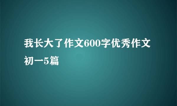 我长大了作文600字优秀作文初一5篇