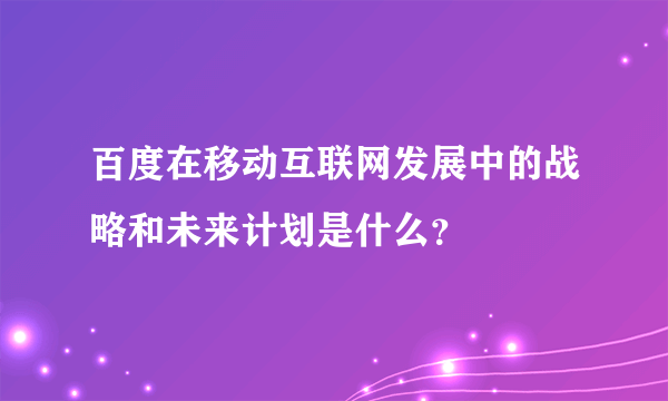 百度在移动互联网发展中的战略和未来计划是什么？