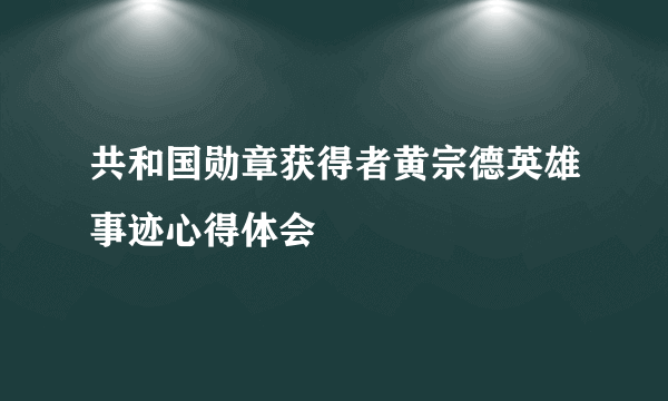 共和国勋章获得者黄宗德英雄事迹心得体会