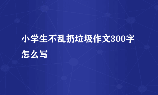 小学生不乱扔垃圾作文300字怎么写
