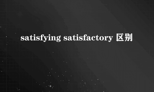 satisfying satisfactory 区别