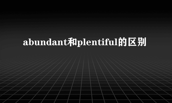 abundant和plentiful的区别