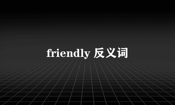 friendly 反义词