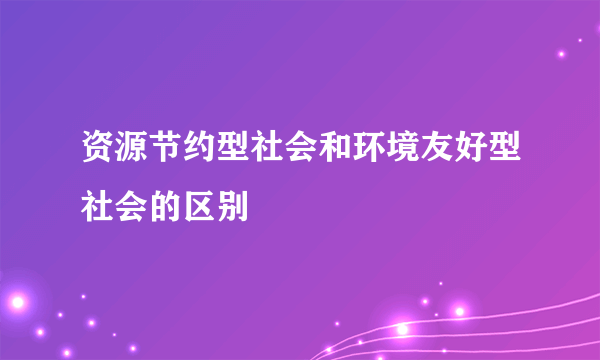 资源节约型社会和环境友好型社会的区别