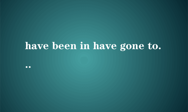 have been in have gone to 的区别