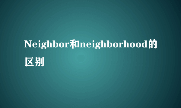 Neighbor和neighborhood的区别