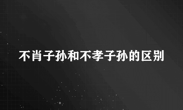 不肖子孙和不孝子孙的区别