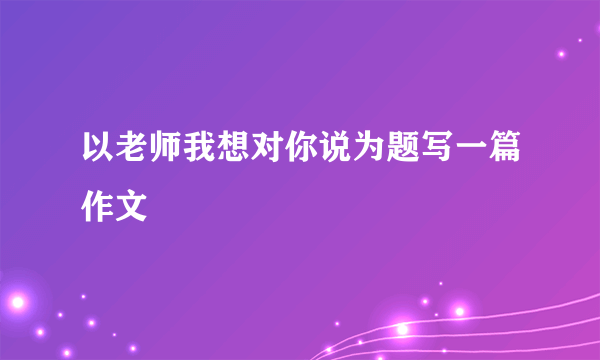 以老师我想对你说为题写一篇作文