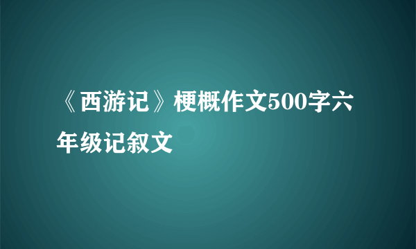 《西游记》梗概作文500字六年级记叙文