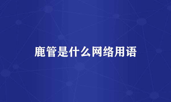 鹿管是什么网络用语