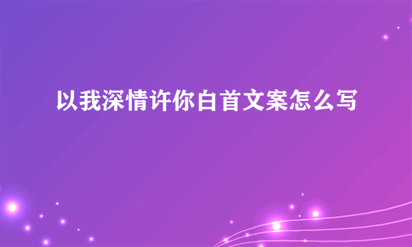 以我深情许你白首文案怎么写
