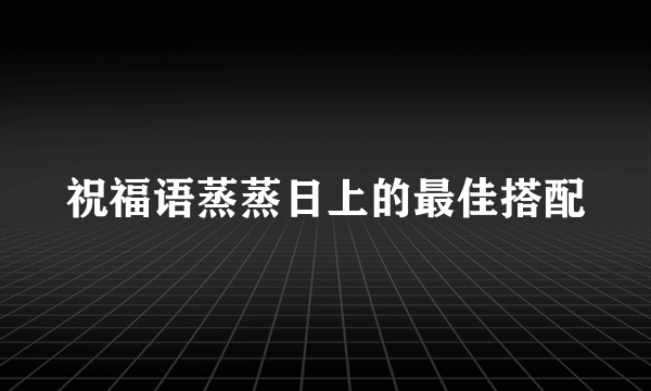 祝福语蒸蒸日上的最佳搭配