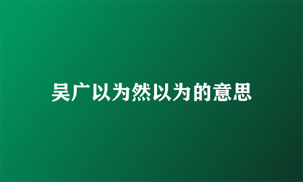 吴广以为然以为的意思