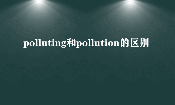 polluting和pollution的区别