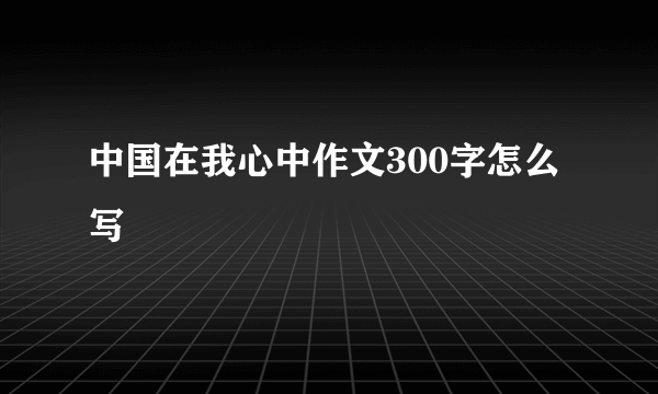 中国在我心中作文300字怎么写