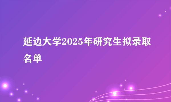 延边大学2025年研究生拟录取名单