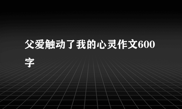 父爱触动了我的心灵作文600字
