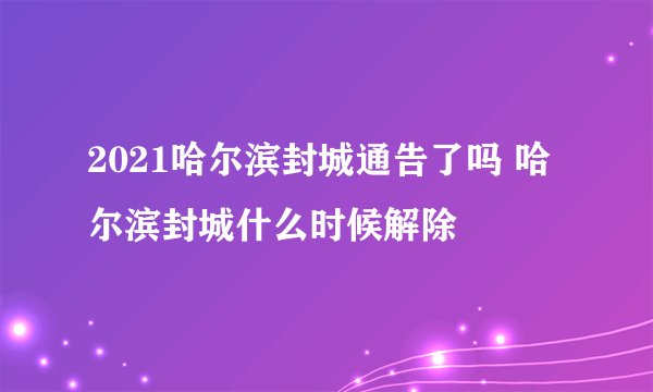 2021哈尔滨封城通告了吗 哈尔滨封城什么时候解除