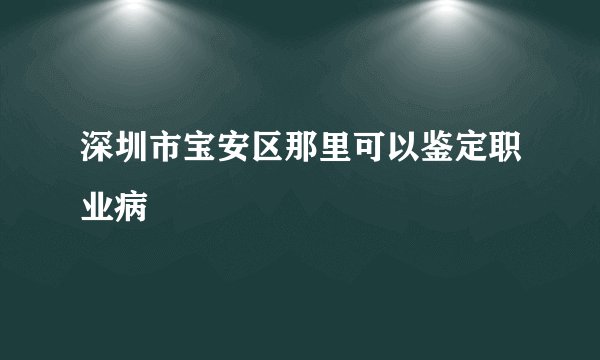 深圳市宝安区那里可以鉴定职业病
