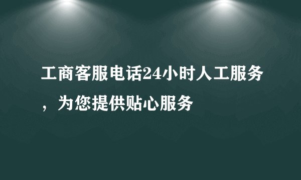 工商客服电话24小时人工服务，为您提供贴心服务