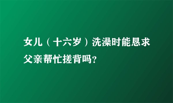 女儿（十六岁）洗澡时能恳求父亲帮忙搓背吗？