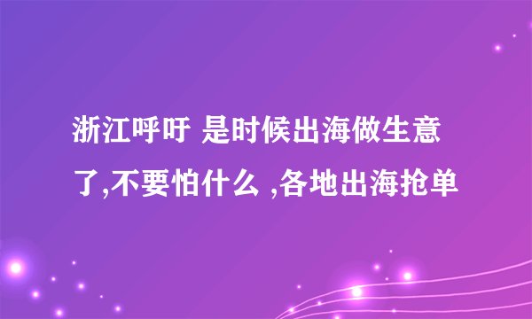 浙江呼吁 是时候出海做生意了,不要怕什么 ,各地出海抢单