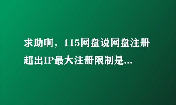 求助啊，115网盘说网盘注册超出IP最大注册限制是怎么回事啊？手机，邮箱都注册不了