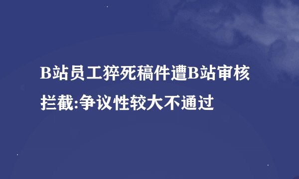 B站员工猝死稿件遭B站审核拦截:争议性较大不通过
