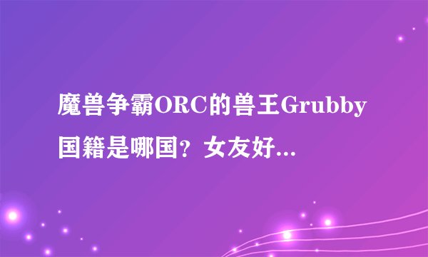 魔兽争霸ORC的兽王Grubby国籍是哪国？女友好像是韩国人丫，漂亮！有没有他女友的详细资料？