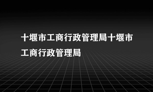 十堰市工商行政管理局十堰市工商行政管理局