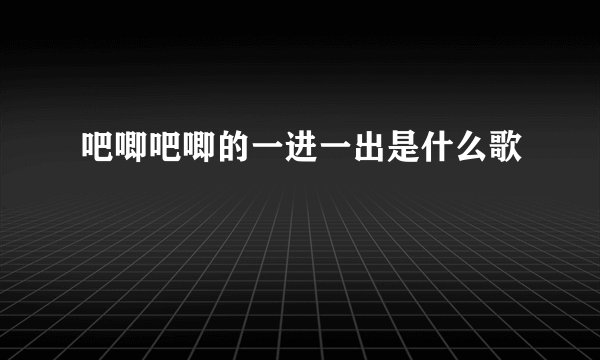 吧唧吧唧的一进一出是什么歌