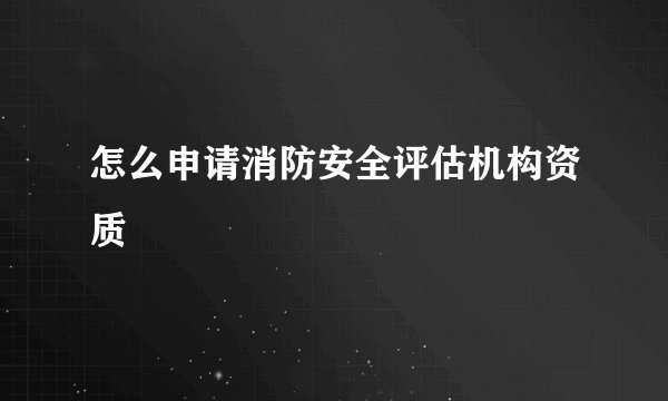 怎么申请消防安全评估机构资质