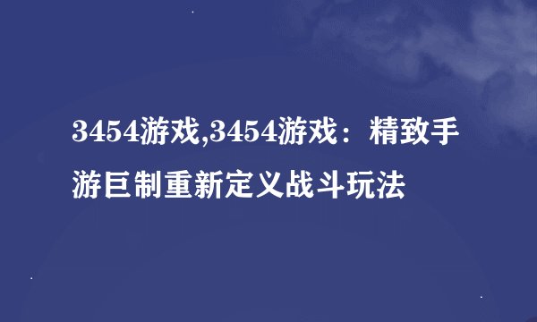 3454游戏,3454游戏：精致手游巨制重新定义战斗玩法