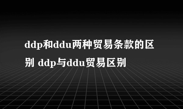 ddp和ddu两种贸易条款的区别 ddp与ddu贸易区别