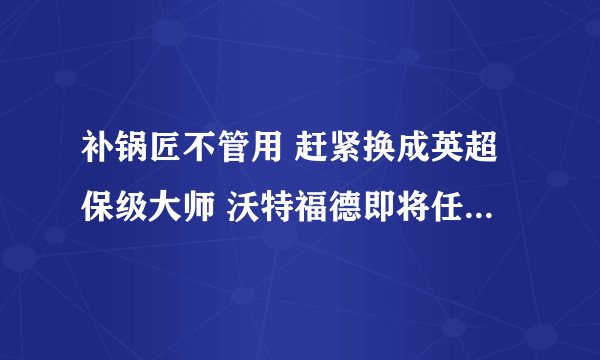 补锅匠不管用 赶紧换成英超保级大师 沃特福德即将任命74岁新主帅