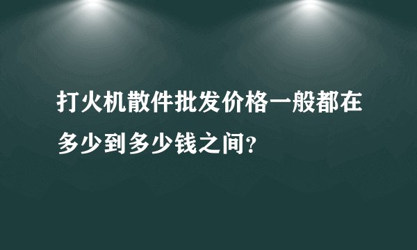 打火机散件批发价格一般都在多少到多少钱之间？