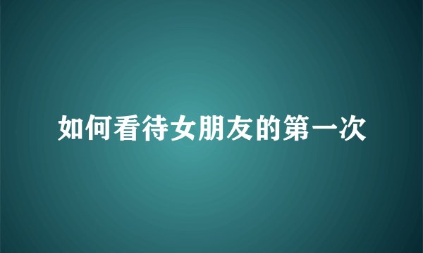 如何看待女朋友的第一次