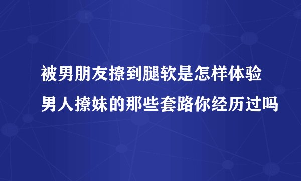 被男朋友撩到腿软是怎样体验男人撩妹的那些套路你经历过吗
