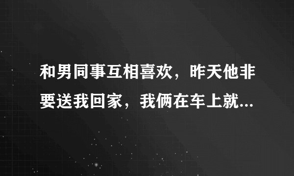 和男同事互相喜欢，昨天他非要送我回家，我俩在车上就亲起来了，到现在就一直没联系我，他是后悔了吗？