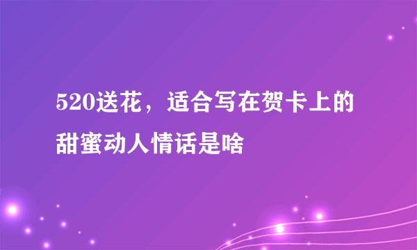 520送花，适合写在贺卡上的甜蜜动人情话是啥