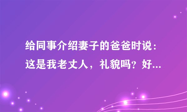 给同事介绍妻子的爸爸时说：这是我老丈人，礼貌吗？好像岳父对我在他人面前这样介绍不太高兴。