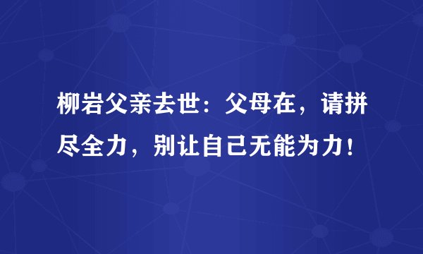 柳岩父亲去世：父母在，请拼尽全力，别让自己无能为力！