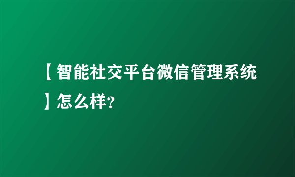 【智能社交平台微信管理系统】怎么样？