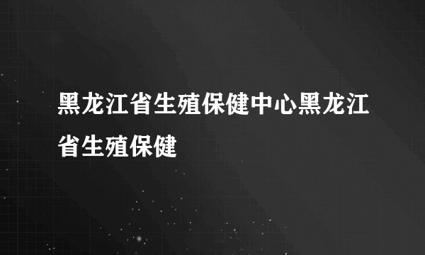 黑龙江省生殖保健中心黑龙江省生殖保健