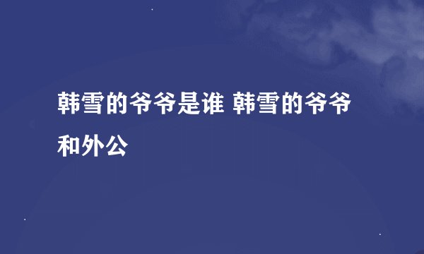 韩雪的爷爷是谁 韩雪的爷爷和外公