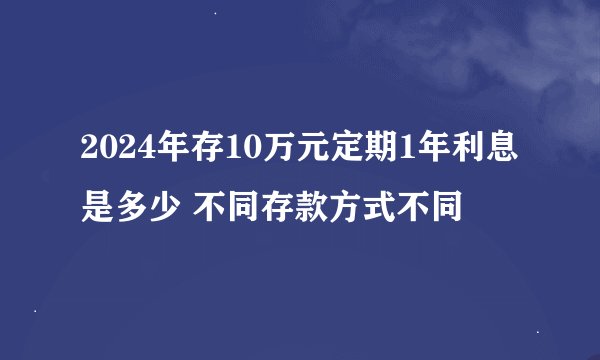2024年存10万元定期1年利息是多少 不同存款方式不同